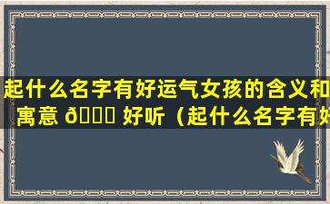 起什么名字有好运气女孩的含义和寓意 🐒 好听（起什么名字有好运气女孩的含义和寓意好 🐶 听一点）